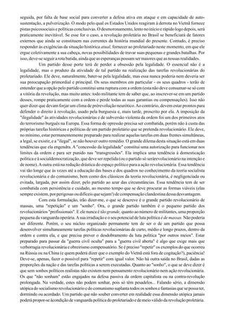 seguida, por falta de base social para converter a defesa ativa em ataque e em capacidade de auto-
sustentação, a pulverização. O modo pelo qual os Estados Unidos reagiram à derrota no Vietnã fornece
pistas psicossociais e políticas conclusivas. O desmoronamento, lento no início e rápido logo depois, será
praticamente inevitável. Se esse for o caso, a revolução proletária no Brasil se beneficiará de fatores
externos que ainda se constituem nas correntes da história mundial do presente. Contudo, é preciso
responder às exigências da situação histórica atual, fornecer ao proletariado neste momento, em que ele
ergue coletivamente a sua cabeça, novas possibilidades de travar suas pequenas e grandes batalhas. Por
isso,deve-seseguirarotabatida,aindaqueasesperançaspossamsermaioresqueasnossasrealidades.
Um partido desse porte terá de perder a obsessão pela legalidade. O essencial não é a
legalidade, mas o produto da atividade de tal partido na realização das tarefas revolucionárias do
proletariado. Ele deve, naturalmente, bater-se pela legalidade, mas essa nunca poderia nem deveria ser
sua preocupação primordial e principal. Os seus membros em particular - os seus quadros - terão de
entender que a opção pelo partido constitui uma ruptura com a ordem (esta não deve consumar-se só com
a vitória da revolução, mas muito antes: todo militante tem de saber que, ao inscrever-se em um partido
desses, rompe praticamente com a ordem e perde todas as suas garantias ou compensações). Isso não
quer dizer que devam forjar um clima de prérevolução neurótico.Ao contrário, devem estar prontos para
defender o direito à revolução, usado pela burguesia e, mais tarde, proscrito por ela. A imposição da
"ilegalidade" às atividades revolucionárias e de subversão violenta da ordem foi um dos primeiros atos
do terrorismo burguês na Europa. Essa forma de opressão precisa ser combatida, porém não à custa das
próprias tarefas históricas e políticas de um partido proletário que se pretenda revolucionário. Ele deve,
no mínimo, estar permanentemente preparado para realizar aquelas tarefas em duas frentes simultâneas,
a legal, se existir, e a "ilegal", se não houver outro remédio. O grande dilema desta situação está em duas
tendências que ela engendra. A "concessão da legalidade" constitui uma autorização para funcionar nos
limites da ordem e para ser punido nas "transgressões". Ela implica uma tendência à domesticação
política e à socialdemocratização, que deve ser repelida (ou o partido só serárevolucionário na intenção e
de nome).Aoutra está na redução drástica do espaço político para a ação revolucionária. Essa tendência
vai tão longe que às vezes até a educação das bases e dos quadros no conhecimento da teoria socialista
revolucionária e do comunismo, bem como dos clássicos da teoria revolucionária, é negligenciada ou
evitada, largada, por assim dizer, pelo partido ao azar das circunstâncias. Essa tendência tem de ser
combatida com persistência e cuidado, ao mesmo tempo que se deve procurar as formas viáveis (elas
sempre existem, por perigosas ou difíceis que sejam!) de compensação clandestina dessa desvantagem.
Com esta formulação, irão dizer-me, o que se descreve é o grande partido revolucionário de
massas, uma "repetição" e um "sonho". Ora, o grande partido também é o pequeno partido dos
revolucionários "profissionais". E ele nunca é tão grande, quanto ao número de militantes, uma proporção
pequena da vanguarda operária.Asua irradiação e o seu potencial de luta política é de massas. Não poderia
ser diferente. Porém, o seu núcleo organizado permanente tem de ser o de um partido que possa
desenvolver simultaneamente tarefas políticas revolucionárias de curto, médio e longo prazos, dentro da
ordem e contra ela, e que precisa prever o desdobramento da luta política "por outros meios". Estar
preparado para passar da "guerra civil oculta" para a "guerra civil aberta" é algo que exige mais que
verborragia revolucionária e obreirismo compensatório. Se é preciso "repetir" os exemplos do que ocorreu
na Rússia ou na China (e quem poderá dizer que o exemplo do Vietnã está fora de cogitação?), paciência!
Deve-se, apenas, fazer o possível para "repetir" com igual valor. Não há outra saída no Brasil, dadas as
proporções da nação e das tarefas políticas a serem executadas. Quanto ao "sonho", o que se deve dizer é
que sem sonhos políticos realistas não existem nem pensamento revolucionário nem ação revolucionária.
Os que "não sonham" estão engajados na defesa passiva da ordem capitalista ou na contra-revolução
prolongada. Na verdade, estes não podem sonhar, pois só têm pesadelos... Falando sério, a dimensão
utópicado socialismorevolucionário e do comunismosuplanta todos os sonhos e fantasiasque se possa ter,
dormindo ou acordado. Um partido que não souber converter em realidade essa dimensão utópica jamais
poderápropor-se àcondiçãodevanguardapolíticadoproletariadoedemeioválidodarevoluçãoproletária.
 