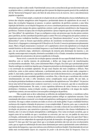 tem pouco que dar e cede a medo. O proletariado cresce com a consciência de que tem de tomar tudo com
as próprias mãos e, a médio prazo, aprende que deve passar tão depressa quanto possível da condição de
fiel da "democracia burguesa" para a de fator de uma democracia da maioria, isto é, uma democracia
popular ou operária.
No nível mais amplo, a noção de revolução tem de ser calibrada pelas classes trabalhadoras em
termos das relações antagônicas entre burguesia e proletariado dentro do capitalismo da era atual. A
época das revoluções burguesas já passou; os países capitalistas da periferia assistem a uma falsa
repetição da história: as revoluções burguesas em atraso constituem processos estritamente estruturais,
alimentados pela energia dos países capitalistas centrais e pelo egoísmo autodefensivo das burguesias
periféricas. Estamos na época das revoluções proletárias e pouco importa que elas só tenham aparecido
nos "elos débeis" do capitalismo. O que se configurava como um processo que iria dos países centrais
para a periferia, de fato caminhará da periferia para o centro! Por isso as burguesias dos países centrais se
organizam como verdadeiras bastilhas e promovem seu "pluralismo democrático" ou seu "socialismo
democrático" como se fossem equivalentes políticos do socialismo revolucionário e do comunismo.
Nesse nível, a linguagem e a mensagem de O Manifesto do Partido Comunista permanecem plenamente
atuais. Marx e Engels enunciaram o essencial: sob o capitalismo e dentro do capitalismo a revolução de
sentido histórico se dá contra a sociedade burguesa e o seu Estado democrático-burguês. Uma revolução
que, em sua primeira etapa, substituirá a dominação da minoria pela dominação da maioria; e, em
seguida, numa etapa mais avançada, eliminará a sociedade civil e o Estado, tornandose instrumental para
oaparecimentodocomunismoedeumnovopadrãodecivilização.
Nesse nível, o conceito de revolução aparece saturado de sua especificidade histórica. Ele se
identifica com as tarefas maiores do proletariado e define um longo porvir de transformações
revolucionárias encadeadas. Nele, como salientaram Marx e Engels, fica claro que o proletariado possui
funções análogas ou simétricas àquelas que a burguesia preencheu na desintegração da sociedade feudal
e na construção da sociedade capitalista. Só que essas funções são mais complexas e difíceis. Para
realizá-Ias, como os dois autores indicaram, o proletariado precisa, antes de mais nada, conquistar o
poder. E, mais tarde, a partir daí, é que poderá construir sua versão de democracia e, em seguida, dedicar-
se à constituição de uma sociedade igualitária e socialista. Ora, o fato de que o socialismo não evoluiu
simultaneamente em todo o orbe introduziu outras complicações nesse quadro. De um lado, as
revoluções proletárias herdaram os atrasos e as contradições do capitalismo nos "elos débeis": foi preciso
travar uma terrível luta para criar condições materiais e sociais de transição, que não se encontravam
configuradas historicamente. De outro, o cerco capitalista deformou de várias formas as revoluções
proletárias e fortaleceu, numa evolução secular, a capacidade de autodefesa e de ataque das nações
capitalistas centrais, em seus núcleos e em seus pólos estratégicos da periferia.
Não se pode nem se deve subestimar as inflexões da realidade histórica: o socialismo sofreu
uma compressão que o sistema de poder feudal jamais poderia infligir ao capitalismo nascente. Essa
constatação não altera o essencial: a revolução anticapitalista e antiburguesa é uma revolução proletária e
socialista. Ela nega a ordem existente em todos os níveis e de modo global. O que a realidade histórica
esclareceu diz respeito à duração do processo e à sua complexidade. É preciso, pois, que o conceito de
revolução seja posto em toda a firmeza de sua substância e em toda a clareza de seu sentido histórico. A
revolução em processo, que caracteriza a presença e o papel construtivo das classes trabalhadoras na
história, não é só uma revolução anticapitalista e antiburguesa. Ela é uma revolução socialista, que se
negará como tal na medida em que o socialismo se converter, por sua vez, em padrão de uma nova
civilização, culminando em seu eixo final que desemboca no comunismo. O que isto quer dizer? Que o
comunismo será um subproduto da superação do período de transição e de negação do socialismo por si
mesmo? É claro que não! Isso quer dizer que a revolução proletária não terá um eixo revolucionário
curto, que se esgote na substituição de uma classe dominante por outra (o proletariado como substituto e
equivalente da burguesia, o que esta realizou com referência à nobreza feudal). O proletariado deverá ser
ainda mais revolucionário depois da conquista do poder e da derrota final da burguesia. Essa é a
 