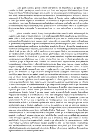 Outro questionamento que se costuma fazer consiste em perguntar: por que pensar em um
caminho tão difícil e prolongado, quando se tem pela frente uma burguesia débil, como alguns dizem,
"lumpemproletária"? Não seria exagero erguer contra ela um partido revolucionário preparado para os
mais duros e ásperos combates? Penso que este assunto não envolve uma questão de opinião, envolve
uma questão de fato! Em alguns países mais desenvolvidos daAmérica Latina, essa burguesia mostrou-
se capaz pelo menos de praticar muito bem a sua autodefesa e de procurar uma sólida proteção no
imperialismo. Uma classe dominante com posições de interesse internacionalizadas não pode ser medida
nacionalmente mas na escala mundial, para a qual ela avançou historicamente através da incorporação e
da contra-revolução prolongada. Portanto, devese levar em conta a via cubana, a via chilena e a via
nicara
güense, pois nelas e através delas pode-se aprender muitas coisas, inclusive porque um país das
proporções, do desenvolvimento relativo e com uma burguesia tão hábil em defender seu monopólio do
poder, como o Brasil, necessita de um partido proletário de porte para ir à revolução anticapitalista e
antiimperialista. O mais importante para nós, na via cubana, não está na guerrilha, mas no modo pelo qual
os guerrilheiros conquistaram o apoio dos camponeses e dos proletários agrícolas para a revolução. Um
partido revolucionário de grande porte terá de chegar ao exército do povo e à guerrilha quando a guerra
civil tornar-se uma guerra civil a quente, de escala nacional. Dar prioridade à guerrilha seria quando menos
infantil, desde que as revoluções proletárias não se repetem enquanto história, mas em suas estruturas, no
que elas possuem em comum graças à luta de classes. Ignorou-se esse lado, porque não se pensou a sério na
revolução. Ainda no fim deste século (e quanto mais hoje) a conquista e o apoio dos camponeses e dos
semicamponeses espalhados por todo o país é crucial. Sem eles, uma revolução proletária não teria
viabilidade, porque as forças nacionais e externas da contra-revolução fragmentariam o país e poderiam,
bem conduzidas, isolar os focos revolucionários vitoriosos, não dando tempo para que a própria revolução
chegasse à conquista do poder e ao escalonamento das batalhas decisivas. Quanto à via chilena - ao lado de
outras coisas que não vêm ao caso debater aqui - é preciso reconhecer que ela não era má em si mesma. O
que ela foi é prematura. Ela exigia um avanço e um peso maiores dos regimes socialistas no equilíbrio
mundial do poder. Somente isto poderia impedir que os capitalistas não ousassem e, se ousassem, ousariam
para ser batidos militar e politicamente. Como essa condição histórica não se realizava, a burguesia
nacional e as nações capitalistas centrais, com a superpotência à frente, aproveitaram os erros cometidos
como se apenas colhessem frutos maduros. A via nicaragüense, por sua vez, comprovou a sua eficácia.
Mas ela cai na categoria de experiência anterior, só que sem possuir as vantagens relativas que favoreceram
os guerrilheiros cubanos. Asua importância está na demonstração de que hoje há um espaço comum a ser
explorado por todas as forças sociais que combatem as iniqüidades das ditaduras de classe e do
imperialismo na América Latina. E que esse espaço conduz a uma redefinição histórica da relação da
burguesia radicalizada e da esquerda unificada com a transformação da ordem. Não é axiomático que se
possa montar no Brasil tal saída e que ela seria o ponto de referência obrigatório do pensamento
revolucionário. Ao revés, o que a experiência da Nicarágua prova é que a ausência de um partido
revolucionário proletário, solidamente apoiado nas massas, constitui uma vantagem para os setores
revolucionários que se limitam a defender a reforma do capitalismo e gera um tempo de espera que
éaltamente favorável às manobras diretas e indiretas do imperialismo, quando ele se manifesta dentro da
área com ânimo colonial, como fazem os Estados Unidos. Ainda aqui, evidencia-se o drama latino-
americano crônico: as situações revolucionárias configuram-se sem que existam forças organizadas para
conduzirà revolução.Aúnica exceção,até hoje, é a de Cuba. Para impediressa cronicidade,tão vantajosaà
contra-revolução capitalista, devemos lutar para que o proletariado tenha pelo menos as mesmas
possibilidades de aproveitar as oportunidades históricas que a burguesia. Por essa razão, cumpre estudar
essas revoluções, vitoriosas ou frustradas, mas para aprender e ir além - não para manter o pensamento e a
ação revolucionária dentro de círculos que não se abrem para o nosso futuro, pois dizem respeito a uma
órbita histórica que não coincide com a órbita histórica do desenvolvimento do capitalismo dependente, do
regime declasses edo Estado burguês no Brasil.
 