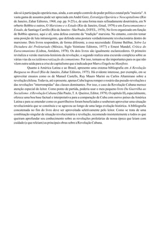 não só à participação operária mas, ainda, a um amplo controle do poder político estatal pela "maioria".A
vasta gama de assuntos pode ser apreciada em André Gorz, Estratégia Operária e Neocapitalismo (Rio
de Janeiro, Zahar Editores, 1968, esp. pp. 9-25) e, de uma forma mais refinadamente doutrinária, em N
orberto Bobbio e outros, O Marxismo e o Estado (Rio de Janeiro, Graal, 1979) e em Eurocomunismo e
Estado, de Santiago Carrillo (Rio de Janeiro - São Paulo, D IFEL, 1978). No livro organizado em função
de Bobbio aparece, aqui e ali, uma defesa coerente da "tradição" marxista. No entanto, convém tomar
uma posição de luta intransigente, que defenda uma postura verdadeiramente revolucionária dentro do
marxismo. Dois livros respondem, de forma diferente, a essa necessidade: Étienne Balibar, Sobre La
Dictadura dei Proletariado (México, Siglo Veintiuno Editores, 1977) e Ernest MandeI, Crítica do
Eurocomunismo (Lisboa, Antídoto, 1978). Os dois livros são igualmente esclarecedores. O primeiro
revitaliza a versão marxista-Ieninista da revolução; o segundo realiza uma excursão complexa sobre as
várias vias da socialdemocratização do comunismo. Por isso, tornam-se tão importantes para os que não
vêemoutrasaídaparaacrisedocapitalismoqueaindicadaporMarxeEngelsnoManiftsto.
Quanto à América Latina e ao Brasil, apresento uma extensa bibliografia em A Revolução
Burguesa no Brasil (Rio de Janeiro, Zahar Editores, 1975). Há evidente interesse, por exemplo, em se
aproveitar ensaios como os de Manuel Castells, Ruy Mauro Marini ou Carlos Altamirano sobre a
revolução chilena.Todavia, até o presente, apenas Cuba logrou romper o rosário das pseudo-revoluções e
das revoluções "interrompidas" das classes dominantes. Por isso, o caso da Revolução Cubana merece
atenção especial do leitor. Como ponto de partida, poderia usar o meu pequeno livro Da Guerrilha ao
Socialismo:ARevolução Cubana (São Paulo,T.A. Queiroz, Editor, 1979). O capítulo lII, especialmente,
oferece uma boa base factual e interpretativa para a comparação de Cuba com outros países da América
Latina e para se entender como os guerrilheiros foram beneficiados e souberam aproveitar uma situação
revolucionária que se constituiu e se agravou ao longo de uma larga evolução histórica. A bibliografia
concatenada no fim do livro deve ser aproveitada seletivamente pelo leitor. Como se trata de uma
combinação singular de situação revolucionária e revolução, recomendo insistentemente a todos os que
queiram aprofundar seu conhecimento sobre as revoluções proletárias de nossa época que leiam com
cuidado (e que releiam) as principais obras sobre a Revolução Cubana.
 