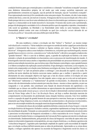 condição histórica para que a transição para o socialismo e o chamado "socialismo avançado" possuam
uma dinâmica democrática própria, de tal modo que cada avanço socialista represente um
aprofundamento comunista na negação, seja do período de transição, seja do "socialismo avançado".
Essa representação marxista já foi considerada como uma pura utopia. No entanto, ela não é uma utopia,
embora não fosse, como tal, um mal em si mesma.Aburguesia não levou sua revolução até o fim e até o
fundo porque não teve a seu favor uma substância de classe revolucionária que a animasse a superar-se, a
negar-se e a transcender-se de modo inexorável e incessante. O mesmo não ocorre com o proletariado,
porque ele desiptegrará a sociedade civil e o elemento político que ela engendra e reproduz, cimentando a
vida social na igualdade, na liberdade e na fraternidade entre todos os seres humanos. Então a
Humanidade poderá contar com uma civilização na qual ((as evoluções sociais deixarão de ser
revoluções políticas",de acordo com uma célebre previsão de Marx.
2. "Quemfaz" arevolução?
Há uma tendência a tornar a revolução um fato "mítico" e "heróico", ao mesmo tempo
individualizado e romântico. Várias tradições convergem no sentido de anular o papel por assim dizer de
suporte e instrumental das massas e salientar as figuras centrais, por vezes as "figuras heróicas e
decisivas".Aburguesia cedeu a essas tradições e fomentou-as, a tal ponto que sua historiografia, mesmo
quando busca os fatores externos, concentra-se no "culto dos heróis" e dá relevo aos papéis criadores dos
"grandes homens". Não é o caso de se debater, agora, a questão da explicação na história e de como
entender a relação de personalidades revolucionárias com os processos de transformação do mundo. A
historiografia marxista nunca anulou a importância da personalidade nos processos históricos e jamais
praticou uma redução mecanicista, que excluísse seja o fator humano e psicológico, seja o grande homem
e os líderes exemplares da explicação causal na história. O que distingue o marxismo, a esse respeito, é a
tentativa de compreender a revolução como fenômeno sociológico de classe. Isso não significa "nivelar a
história por baixo" ou "pôr em primeiro plano o estômago", com descuido do espírito e da razão. Os
corifeus da teoria idealista da história escrevem tantas sandices que o melhor é ignorá-Ios e partir
diretamente de uma concepção objetiva do lugar que a luta de classes confere à revolução em uma
sociedade intrinsecamente antagônica. Isso não impede, antes o exige, que se evite cair no mal oposto:
um "obreirismo" rudimentar e o "redentorismo" do partido revolucionário. As dimensões da luta de
classes não são determinadas exclusivamente por uma das classes - mesmo a classe operária, ou por sua
vanguarda e o seu partido; elas constituem uma função do desenvolvimento do capitalismo e da
vitalidade que as classes em conflito demonstram no aproveitamento das oportunidades históricas. O
quanto uma classe pode crescer graças e através da revolução é demonstrado conclusivamente no belo
livro de Victor Serge sobre O Ano I da Revolução Russa, até hoje a melhor descrição marxista do
comportamento revolucionário do proletariado numa situação histórica concreta. Este livro também
resolve a equação do papel do grande homem de uma perspectiva marxista: basta que se acompanhe o
tratamento que Serge dispensa a Lenin, na evolução dos acontecimentos e do processo revolucionário,
paraseterumexemplomodelardaconcepçãomarxistadapersonalidadecomo"fatorhistórico".
Aestrutura de classes da sociedade capitalista delimita a natureza do drama burguês: o raio de
revolução histórico da burguesia é fechado e estreito, esgotandose rapidamente ao longo da conquista e
da consolidação do poder.Tomando-se como paralelo a França, temse aproximadamente um século entre
o paroxismo revolucionário da burguesia ascendente e a fúria reacionária do terror burguês. Entre a
convocação dos Estados Gerais e o esmagamento da Com una de Paris esgotase um raio de revolução que
era determinado, fundamentalmente, pela posição de classe da burguesia: esta tinha de optar entre uma
utopia revolucionária largamente extracapitalista, em suas origens históricas, e os ditames egoísticos da
"consciência burguesa", regulados pela reprodução ampliada do capital e pela necessidade de impedir
que a revolução oscilasse definitivamente para as mãos do proletariado. Apreciando-se as coisas desse
ângulo, o milagre capitalista não aparece na ascensão da burguesia à hegemonia social de classe e à
 