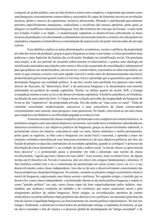 conquista do poder político, mas no fato histórico muito mais complexo e importante que mostra como
uma burguesia crescentemente conservadora e reacionária foi capaz de fomentar sucessivas revoluções
técnicas, dentro e através do capitalismo, inclusive absorvendo, filtrando e satisfazendo parcialmente
pressões especificamente anarquistas, sindicalistas e socialistas das massas operárias, pelas quais se
alargou e se modificou a democracia burguesa. Esse fato histórico fez com que na Europa - e mais tarde
nos Estados Unidos e no Japão - a modernização capitalista se desenvolvesse subvertendo as bases
técnicas da produção e revolucionando os dinamismos do mercado (interno e externo: eles não podem ser
separados), enquanto se intensificava a concentração da riqueza real e do poder real nas mãos de um tope
restrito.
Essa dialética explica-se pelas determinações econômicas, sociais e políticas da propriedade
privada dos meios de produção, graças à qual a burguesia se torna, a um tempo, a classe possuidora mais
poderosa e mais hipócrita da história das civilizações fundadas na estratificação social. Ela proclama
uma utopia, a do seu período de ascensão (efetivamente revolucionária), e pratica uma ideologia de
mistificação sistemática nas relações entre meios e fins (a de seu período de consolidação), indispensável
para que pudesse ser modernizadora, em um nível, e conservadora, reacionária ou ultra-reacionária, em
outro (o que começa a ocorrer com uma rapidez incrível e muito antes do desmascaramento inevitável,
produzido pela guerra sem quartel contra a Com una). Esse é o protótipo que se generaliza e que confere à
dominação burguesa sua realidade política. A sua face oculta mais profunda iria aparecer mais tarde,
através do fascismo, da "democracia forte" e da autocracia burguesa e se disseminaria com enorme
intensidade na periferia do mundo capitalista. Porém, no último quartel do século XIX, a Europa
avançada já ostentava todas as faces do desenvolvimento capitalista.Ahistória caminhava, no Ocidente,
na direção de uma cadeia de ferro. E a lógica dessa evolução provinha da incapacidade da burguesia de
livrar-se dos "imperativos" da propriedade privada. Ela não podia ser "uma coisa ou outra". Tinha de
caminhar conciliando modernizações sucessivas a uma consciência de classe conservadora
crescentemente mais estreita, mais perigosa e mais perniciosa. No fundo, convertera-se em uma classe
quecompravacomdinheiroasua felicidadepagandoascontasàvista.
Amesma estrutura de classes compelia o proletariado a um complexo movimento histórico: os
proletários surgem como uma massa dispersa e incoerente, sem união ativa e totalmente subordinada aos
interesses econômicos e aos objetivos políticos da burguesia; graças ao desenvolvimento industrial, o
proletariado cresce em número, concentra-se cada vez mais, forma sindicatos e uniões permanentes,
pelas quais se organiza, se bate com a burguesia em escala local e nacional, e aprende a atuar em
conjunto, tomando consciência de seus interesses econômicos e de seus objetivos políticos; por fim, em
função do próprio avanço das contradições da sociedade capitalista, quando se configura "o processo de
dissolução da classe dominante" e, na verdade, de toda a ordem social, "a luta de classes se aproxima da
hora decisiva" e o proletariado passa a preencher em toda a plenitude suas tarefas de classe
revolucionária, "aquela que tem o futuro em suas mãos". Esse resumo, mais ou menos livre, de alguns
trechos de O Maníftsto do Partido Comunista, põe em relevo três estágios fundamentais e distintos. O
fato histórico central vem a ser a constituição do proletariado em classe (como classe em si) e o seu
desenvolvimento como classe independente. Isso não se dá sem o desenvolvimento concomitante das
forças produtivas e da própria burguesia. No entanto, somente no primeiro estágio os proletários ficam à
mercê da burguesia, engrossando suas forças sociais e políticas. No segundo estágio, à medida que se
desenvolve como classe independente, o proletariado liberta-se da tutela política burguesa e impõe-se
como "partido político" (ou seja, como classe capaz de lutar organizadamente pelos salários, mas,
também, por melhores condições de trabalho e de existência, por maior autonomia social e pelo
alargamento político da ordem burguesa). Neste estágio, as reivindicações operárias de caráter
sindicalista e socialista definem o lado proletário dos direitos civis e políticos, incorporados pela força da
luta de classes à legalidade burguesa e ao funcionamento do sistema político representativo. No terceiro
estágio, finalmente, o potencial revolucionário do proletariado emerge e expandese livremente, já que
ele deve comandar a luta de classes e o processo global de desintegração da "antiga sociedade" e de
 