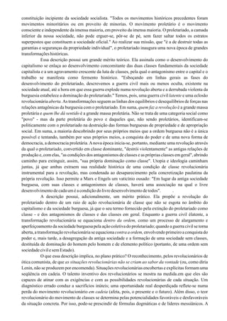 constituição incipiente da sociedade socialista. "Todos os movimentos históricos precedentes foram
movimentos minoritários ou em proveito de minorias. O movimento proletário é o movimento
consciente e independente da imensa maioria, em proveito da imensa maioria. O proletariado, a camada
inferior da nossa sociedade, não pode erguer-se, pôr-se de pé, sem fazer saltar todos os estratos
superpostos que constituem a sociedade oficial." Ao realizar sua missão, que "é a de destruir todas as
garantias e seguranças da propriedade individual", o proletariado inaugura uma nova época de grandes
transformaçõeshistóricas.
Essa descrição possui um grande mérito teórico. Ela assinala como o desenvolvimento do
capitalismo se enlaça ao desenvolvimento concomitante das duas classes fundamentais da sociedade
capitalista e a um agravamento crescente da luta de classes, pela qual o antagonismo entre o capital e o
trabalho se manifesta como fermento histórico. "Esboçando em linhas gerais as fases do
desenvolvimento do proletariado, descrevemos a guerra civil mais ou menos oculta, existente na
sociedade atual, até a hora em que essa guerra explode numa revolução aberta e a derrubada violenta da
burguesia estabelece a dominação do proletariado." Temos, pois, uma guerra civil latente e uma eclosão
revolucionária aberta. As transformações seguem as linhas dos equilíbrios e desequilíbrios de forças nas
relações antagônicas da burguesia com o proletariado. Em suma, quem faz a revolução é a grande massa
proletária e quem lhe dá sentido é a grande massa proletária. Não se trata de uma categoria social como
"povo" - mas da parte proletária do povo e daqueles que, não sendo proletários, identificam-se
politicamente com o proletariado na destruição das formas burguesas de propriedade e de apropriação
social. Em suma, a maioria descobrindo por seus próprios meios que a ordem burguesa não é a única
possível e tentando, também por seus próprios meios, a conquista do poder e de uma nova forma de
democracia, a democracia proletária. A nova época inicia-se, portanto, mediante uma revolução através
da qual o proletariado, convertido em classe dominante, "destrói violentamente" as antigas relações de
produção e, com elas, "as condições dos antagonismos de classes e as próprias classes em geral", abrindo
caminho para extinguir, assim, "sua própria dominação como classe". Utopia e ideologia caminham
juntas, já que ambas extraem sua realidade histórica de uma condição de classe revolucionária
instrumental para a revolução, mas condenada ao desaparecimento pela concretização paulatina da
própria revolução. Isso permite a Marx e Engels um vaticínio ousado: "Em lugar da antiga sociedade
burguesa, com suas classes e antagonismos de classes, haverá uma associação na qual o livre
desenvolvimentodecadauméacondiçãodolivredesenvolvimentodetodos". .
A descrição possui, adicionalmente, um mérito prático. Ela propõe a revolução do
proletariado dentro de um raio de ação revolucionária de classe que não se esgota no âmbito do
capitalismo e da sociedade burguesa, já que o seu termo fornecido pela extinção do proletariado como
classe - e dos antagonismos de classes e das classes em geral. Enquanto a guerra civil élatente, a
transformação revolucionária se equaciona dentro da ordem, como um processo de alargamento e
aperfeiçoamento da sociedade burguesa pela ação coletiva do proletariado; quando a guerra civil se torna
aberta, a transformação revolucionária se equacionacontra a ordem, envolvendo primeiro a conquista do
poder e, mais tarde, a desagregação da antiga sociedade e a formação de uma sociedade sem classes,
destituída de dominação do homem pelo homem e de elemento político (portanto, de uma ordem sem
sociedadecivilesemEstado).
O que essa descrição implica, no plano prático? O reconhecimento, pelos revolucionários de
ótica comunista, de que as situações revolucionárias não se criam ao sabor da vontade (ou, como diria
Lenin, não se produzem por encomenda). Situações revolucionárias encobertas e explícitas formam uma
seqüência em cadeia. O talento inventivo dos revolucionários se mostra na medida.em que eles são
capazes de atinar com as exigências e com as possibilidades revolucionárias de cada situação. Um
diagnóstico errado conduz a sacrifícios inúteis; uma oportunidade real desperdiçada reflete-se numa
perda do movimento revolucionário em cadeia (afeta, pois, o presente e o futuro). Além disso, o teor
revolucionário do movimento de classes se determina pelas potencialidades favoráveis e desfavoráveis
da situação concreta. Por isso, pode-se prescindir de fórmulas dogmáticas e de líderes messiânicos. A
 
