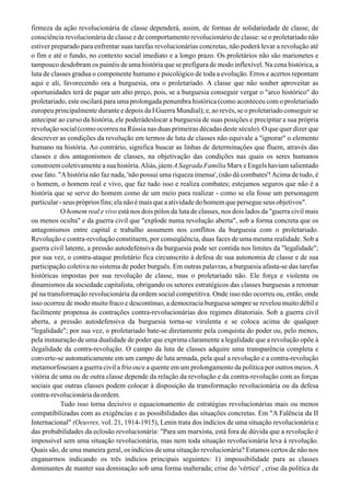 firmeza da ação revolucionária de classe dependerá, assim, de formas de solidariedade de classe, de
consciência revolucionária de classe e de comportamento revolucionário de classe: se o proletariado não
estiver preparado para enfrentar suas tarefas revolucionárias concretas, não poderá levar a revolução até
o fim e até o fundo, no contexto social imediato e a longo prazo. Os proletários não são marionetes e
tampouco desdobram os painéis de uma história que se prefigura de modo inflexível. Na cena histórica, a
luta de classes gradua o componente humano e psicológico de toda a evolução. Erros e acertos repontam
aqui e ali, favorecendo ora a burguesia, ora o proletariado. A classe que não souber aproveitar as
oportunidades terá de pagar um alto preço, pois, se a burguesia conseguir vergar o "arco histórico" do
proletariado, este oscilará para uma prolongada penumbra histórica (como aconteceu com o proletariado
europeu principalmente durante e depois da I Guerra Mundial); e, ao revés, se o proletariado conseguir se
antecipar ao curso da história, ele poderádeslocar a burguesia de suas posições e precipitar a sua própria
revolução social (como ocorreu na Rússia nas duas primeiras décadas deste século). O que quer dizer que
descrever as condições da revolução em termos de luta de classes não equivale a "ignorar" o elemento
humano na história. Ao contrário, significa buscar as linhas de determinações que fluem, através das
classes e dos antagonismos de classes, na objetivação das condições nas quais os seres humanos
constroem coletivamente a sua história.Aliás, jáem ASagrada Família Marx e Engels haviam salientado
esse fato. "Ahistória não faz nada, 'não possui uma riqueza imensa', (não dá combates'!Acima de tudo, é
o homem, o homem real e vivo, que faz tudo isso e realiza combates; estejamos seguros que não é a
história que se serve do homem como de um meio para realizar - como se ela fosse um personagem
particular-seusprópriosfins;elanãoémaisqueaatividadedohomemquepersegueseusobjetivos".
O homem real e vivo está nos dois pólos da luta de classes, nos dois lados da "guerra civil mais
ou menos oculta" e da guerra civil que "explode numa revolução aberta", sob a forma concreta que os
antagonismos entre capital e trabalho assumem nos conflitos da burguesia com o proletariado.
Revolução e contra-revolução constituem, por conseqüência, duas faces de uma mesma realidade. Sob a
guerra civil latente, a pressão autodefensiva da burguesia pode ser contida nos limites da "legalidade";
por sua vez, o contra-ataque proletário fica circunscrito à defesa de sua autonomia de classe e de sua
participação coletiva no sistema de poder burguês. Em outras palavras, a burguesia afasta-se das tarefas
históricas impostas por sua revolução de classe, mas o proletariado não. Ele força e violenta os
dinamismos da sociedade capitalista, obrigando os setores estratégicos das classes burguesas a retomar
pé na transformação revolucionária da ordem social competitiva. Onde isso não ocorreu ou, então, onde
isso ocorreu de modo muito fraco e descontínuo, a democracia burguesa sempre se revelou muito débil e
facilmente propensa às contrações contra-revolucionárias dos regimes ditatoriais. Sob a guerra civil
aberta, a pressão autodefensiva da burguesia torna-se virulenta e se coloca acima de qualquer
"legalidade"; por sua vez, o proletariado bate-se diretamente pela conquista do poder ou, pelo menos,
pela instauração de uma dualidade de poder que exprima claramente a legalidade que a revolução opõe à
ilegalidade da contra-revolução. O campo da luta de classes adquire uma transparência completa e
converte-se automaticamente em um campo de luta armada, pela qual a revolução e a contra-revolução
metamorfoseiam a guerra civil a frio ou/e a quente em um prolongamento da política por outros meios.A
vitória de uma ou de outra classe depende da relação da revolução e da contra-revolução com as forças
sociais que outras classes podem colocar à disposição da transformação revolucionária ou da defesa
contra-revolucionária da ordem.
Tudo isso torna decisivo o equacionamento de estratégias revolucionárias mais ou menos
compatibilizadas com as exigências e as possibilidades das situações concretas. Em "A Falência da II
Internacional" (Oeuvres, voI. 21, 1914-1915), Lenin trata dos indícios de uma situação revolucionária e
das probabilidades da eclosão revolucionária: "Para um marxista, está fora de dúvida que a revolução é
impossível sem uma situação revolucionária, mas nem toda situação revolucionária leva à revolução.
Quais são, de uma maneira geral, os indícios de uma situação revolucionária? Estamos certos de não nos
enganarmos indicando os três indícios principais seguintes: 1) impossibilidade para as classes
dominantes de manter sua dominação sob uma forma inalterada; crise do 'vértice' , crise da política da
 