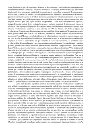 classe dominante, o que cria uma fissura pela qual os descontentes e a indignação das classes oprimidas
se abrem um caminho. Para que a revolução estoure não é suficiente, habitualmente, que 'a base não
deseje mais' viver como antes, mas é ainda necessário que 'o cume não o possa mais'; 2) agravamento,
mais do que é comum, da miséria e do desespero das classes oprimidas; 3) intensificação acentuada,
pelas razões indicadas acima, da atividade das massas, que se deixam pilhar tranqüilamente nos períodos
'pacíficos' mas que, no período tempestuoso, são empurradas, seja pela crise no seu conjunto, seja pelo
próprio (vértice', para uma ação histórica independente". "Sem essas transformações objetivas,
independentes da vontade destes ou daqueles grupos e partidos, mas ainda de tais ou quais classes, a
revolução é, em regra geral, impossível. É o conjunto dessas transformações objetivas que constitui uma
situação revolucionária. Conheceu-se essa situação em 1905 na Rússia e em todas as épocas de
revoluções no Ocidente; mas ela também existiu nos anos 60 do último século naAlemanha, do mesmo
modo que em 1859-1861 e 1879-1880 na Rússia, embora não tenham ocorrido revoluções em tais
momentos. Por quê? Porque a revolução não surge de toda situação revolucionária, mas somente no caso
em que, a todas as transformações objetivas enumeradas acima, se acrescenta uma transformação
subjetiva, a saber: a capacidade, no que concerne à classe revolucionária, de conduzir ações
revolucionárias de massa bastante vigorosas para destruir completamente (ou parcialmente) o antigo
governo, que não cairá jamais, mesmo em épocas de crises, se não for 'compelido a cair"'. Em A Doenfa
Infantil do Comunismo, Lenin retoma o assunto, estabelecendo ênfases sintomáticas: "Alei fundamental
da revolução, confirmada por todas as revoluções e especialmente pelas três revoluções russas do século
:xx, ei-Ia aqui: para que a revolução tenha lugar, não é suficiente que as massas exploradas e oprimidas
tomem consciência da impossibilidade de viver como antes e reclamem transformações. Para que a
revolução tenha lugar, é necessário que os exploradores não possam viver e governar como antes. É
somente quando (os de baixo' não querem mais e (os de cima' não podem mais continuar a viver da antiga
maneira, é somente então que a revolução pode triunfar. Essa verdade se exprime em outras palavras: a
revolução é impossível sem uma crise nacional (afetando explorados e exploradores).Assim, pois, para
que uma revolução tenha lugar, é preciso: primeiramente conseguir que a maioria dos operários (ou pelo
menos, que a maioria dos operários conscientes, ponderados, politicamente ativos) tenha compreendido
perfeitamente a necessidade da revolução e esteja disposta a morrer por ela; é preciso também que as
classes dirigentes atravessem uma crise governamental que envolva na vida política até as massas mais
retardatárias (o indício de toda revolução verdadeira é uma rápida elevação ao décuplo, ou mesmo ao
cêntuplo, do número de homens aptos para a luta política, entre a massa laboriosa e oprimida, até a
apática),aqualenfraqueçaogovernoetomepossívelaosrevolucionáriosasuaprontasubstituição".
Como parte do cerco capitalista contra o movimento socialista revolucionário, suscitou-se
uma polêmica obstinada sobre o aparecimento de um partido proletário revolucionário que substituiu a
classe por uma vanguarda política e conferiu todo o poder de decisão ou de direção a pequenas elites de
revolucionários profissionais. Esse assunto nos interessa aqui porque é necessário deixar claro se o
proletariado como classe tem ou não tarefas revolucionárias efetivas. É óbvio que a polêmica possui
origens espúrias, definindo-se como uma manobra engenhosa para lançar confusão e enfraquecer o
movimento político do proletariado. Depois das experiências históricas da Comuna de Paris e,
principalmente, em função da dura repressão que a burguesia desencadeou sobre o proletariado na
Europa (para não se falar nas áreas mais ou menos atrasadas do mundo capitalista e de regimes como o
que prevalecia na Rússia, nos quais a debilidade da burguesia fazia contraponto à onipotência da
autocracia), ficou claro que as tarefas revolucionárias impunham ao proletariado uma centralização mais
eficiente e produtiva de seu potencial revolucionário. Isso não quer dizer que a constituição do partido
proletário revolucionário equivalia à formação de uma elite "exterior" à massa, em típica relação de
dominação com ela (como se o partido socialista revolucionário reproduzisse a estrutura do Estado
capitalista e, em particular, de suas Forças Armadas). A contrapropaganda foi, aí, longe demais, e os
"socialistas" que aceitaram seus argumentos revelaram apenas sua pobreza de espírito. Já em O
Manifesto Marx e Engels assinalaram qual era o papel dos comunistas em face dos proletários, como "a
 