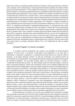 fração mais resoluta e avançada dos partidos operários de cada país, a fração que impulsiona as demais",
com a vantagem, sobre o proletariado, de "uma compreensão nítida das condições, da marcha e dos fins
gerais do movimento proletário". "O fim imediato dos comunistas é o mesmo que o de todos os outros
partidos operários: constituição do proletariado em classe, derrubada da supremacia burguesa, conquista
do poder político pelo proletariado." Claro, sintético e brilhante! Na verdade, a existência de uma classe
revolucionária não constituía uma "invenção" deles; e sem um proletariado consciente e organizado a
revolução proletária nunca passaria de uma miragem. Qualquer partido revolucionário do proletariado
não poderia, pois, prescindir do proletariado como classe e tampouco poderia pretender mais do que ser
instrumental para os três objetivos centrais mencionados em O Manifesto. A seguinte passagem de
Lenin, extraída de um texto escrito por ele em 1920, é esclarecedora e definitiva (cf. Oeuvres) vol. 31, pp.
80-81): "A vanguarda do proletariado é conquistada ideologicamente. É o principal. De outro modo,
mesmo dar um primeiro passo na direção da vitória será impossível. Porém, daí à vitória ainda há uma
grande distância. Não se pode vencer somente com a vanguarda. Lançar somente a vanguarda na batalha
decisiva, enquanto toda a classe, enquanto as grandes massas não tenham tomado seja uma atitude de
apoio direto à vanguarda, seja pelo menos uma neutralidade benévola, o que as torna completamente
incapazes de enfrentar seu adversário, seria tolice, e mesmo um crime. Ora, para que verdadeiramente
toda a classe, para que verdadeiramente as grandes massas de trabalhadores e oprimidos do Capital
cheguem a tal posição, a propaganda, apenas, a agitação apenas não é suficiente. Para isso, é preciso que
essas massas façam sua própria experiência política. Tal é a lei fundamental de todas as grandes
revoluções".
3.Épossível"impedir"ou"atrasar"arevolução?
A revolução social do proletariado não constitui uma fatalidade do desenvolvimento
capitalista. Se fosse assim, o movimento revolucionário seria dispensável; e, de outro lado, o
sindicalismo, o socialismo, o anarquismo e o comunismo não teriam razão de ser. É preciso voltar ao
Manifesto: se há algum elemento "exterior" na ação dos comunistas, esse elemento provém da
necessidade de levar ao proletariado "uma compreensão nítida das condições, da marcha e dos fins gerais
do movimento proletário". Em uma dada situação, poderá ser necessário fortalecer e acelerar a
"constituição do proletariado em classe"; em outra situação, poderá ser necessário solapar e se possível
abalar "a supremacia burguesa"; enfim, onde os proletários contem com as condições indispensáveis de
organização como classe independente e possam compelir a burguesia a aceitar sua atividade política e a
tolerar sua presença revolucionária, a necessidade central poderá ser a "conquista do poder político".
Esses fins podem mesclar-se, a partir de condições históricas típicas de uma situação revolucionária.
Contudo, o que é central nessa descrição? É óbvio que é a luta de classes. A luta de classes se manifesta
desde o início, desde o "ponto zero" desse movimento histórico, no qual o proletariado não reúne as
condições materiais e sociais de uma classe e o objetivo revolucionário larvar vem a ser a constituição da
classe. Em termos relativos, o elenco de objetivos mencionado não vai do mais simples ao mais
complexo e difícil. Constituir-se e expandir-se como classe independente é uma façanha tão difícil
quanto lutar contra a supremacia burguesa, para conquistar espaço histórico e político, mais ou menos
dentro da ordem, e travar a luta direta pelo poder, o controle da sociedade e o comando do Estado.
Segundo o próprio Lenin, é depois de derrubar a burguesia e de construir uma democracia proletária que
se torna ainda mais difícil defender a revolução social e conduzi-Ia para diante. Aí é que os proletários,
comseusaliados,precisamevidenciarmaisfirmeza,tenacidadeecapacidadecoletivadesacrifício.
Os que acham que a revolução é uma aventura, que acreditam que se consegue a revolução
"por encomenda", não pensam assim. Para eles, tudo é simples: basta provocar a burguesia e tomar-lhe o
poder. Ora, acontece que, quanto mais desenvolvido for o sistema de produção capitalista, maior será a
facilidade que as classes possuidoras e dominantes encontrarão em se fortalecer através da luta de
classes. Essa regra se evidenciou claramente já ao longo do século XIX (e de maneira muito clara com a
 