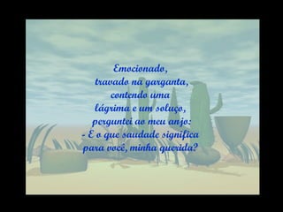 Emocionado, travado na garganta, contendo uma  lágrima e um soluço, perguntei ao meu anjo: - E o que saudade significa  para você, minha querida? 