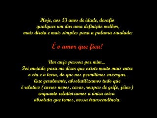 Hoje, aos 53 anos de idade, desafio qualquer um dar uma definição melhor, mais direta e mais simples para a palavra saudade: É o amor que fica! Um anjo passou por mim...  Foi enviado para me dizer que existe muito mais entre o céu e a terra, do que nos permitimos enxergar.  Que geralmente, absolutilizamos tudo que é relativo (carros novos, casas, roupas de grife, jóias)  enquanto relativizamos a única coisa  absoluta que temos, nossa transcendência. 