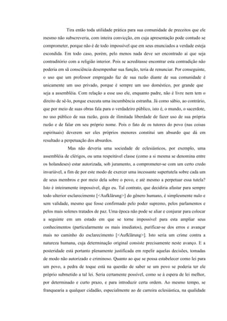 Tira então toda utilidade prática para sua comunidade de preceitos que ele
mesmo não subscreveria, com inteira convicção, em cuja apresentação pode contudo se
comprometer, porque não é de todo impossível que em seus enunciados a verdade esteja
escondida. Em todo caso, porém, pelo menos nada deve ser encontrado aí que seja
contraditório com a religião interior. Pois se acreditasse encontrar esta contradição não
poderia em sã consciência desempenhar sua função, teria de renunciar. Por conseguinte,
o uso que um professor empregado faz de sua razão diante de sua comunidade é
unicamente um uso privado, porque é sempre um uso doméstico, por grande que
seja a assembléia. Com relação a esse uso ele, enquanto padre, não é livre nem tem o
direito de sê-lo, porque executa uma incumbência estranha. Já como sábio, ao contrário,
que por meio de suas obras fala para o verdadeiro público, isto é, o mundo, o sacerdote,
no uso público de sua razão, goza de ilimitada liberdade de fazer uso de sua própria
razão e de falar em seu próprio nome. Pois o fato de os tutores do povo (nas coisas
espirituais) deverem ser eles próprios menores constitui um absurdo que dá em
resultado a perpetuação dos absurdos.
Mas não deveria uma sociedade de eclesiásticos, por exemplo, uma
assembléia de clérigos, ou uma respeitável classe (como a si mesma se denomina entre
os holandeses) estar autorizada, sob juramento, a comprometer-se com um certo credo
invariável, a fim de por este modo de exercer uma incessante supertutela sobre cada um
de seus membros e por meio dela sobre o povo, e até mesmo a perpetuar essa tutela?
Isto é inteiramente impossível, digo eu. Tal contrato, que decidiria afastar para sempre
todo ulterior esclarecimento [<Aufklärung>] do gênero humano, é simplesmente nulo e
sem validade, mesmo que fosse confirmado pelo poder supremo, pelos parlamentos e
pelos mais solenes tratados de paz. Uma época não pode se aliar e conjurar para colocar
a seguinte em um estado em que se torne impossível para esta ampliar seus
conhecimentos (particularmente os mais imediatos), purificar-se dos erros e avançar
mais no caminho do esclarecimento [<Aufklärung>]. Isto seria um crime contra a
natureza humana, cuja determinação original consiste precisamente neste avanço. E a
posteridade está portanto plenamente justificada em repelir aquelas decisões, tomadas
de modo não autorizado e criminoso. Quanto ao que se possa estabelecer como lei para
um povo, a pedra de toque está na questão de saber se um povo se poderia ter ele
próprio submetido a tal lei. Seria certamente possível, como se à espera de lei melhor,
por determinado e curto prazo, e para introduzir certa ordem. Ao mesmo tempo, se
franquearia a qualquer cidadão, especialmente ao de carreira eclesiástica, na qualidade

 