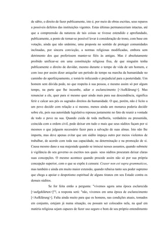de sábio, o direito de fazer publicamente, isto é, por meio de obras escritas, seus reparos
a possíveis defeitos das instituições vigentes. Estas últimas permaneceriam intactas, até
que a compreensão da natureza de tais coisas se tivesse estendido e aprofundado,
publicamente, a ponto de tornar-se possível levar à consideração do trono, com base em
votação, ainda que não unânime, uma proposta no sentido de proteger comunidades
inclinadas, por sincera convicção, a normas religiosas modificadas, embora sem
detrimento dos que preferissem manter-se fiéis às antigas. Mas é absolutamente
proibido unificar-se em uma constituição religiosa fixa, de que ninguém tenha
publicamente o direito de duvidar, mesmo durante o tempo de vida de um homem, e
com isso por assim dizer aniquilar um período de tempo na marcha da humanidade no
caminho do aperfeiçoamento, e torná-lo infecundo e prejudicial para a posteridade. Um
homem sem dúvida pode, no que respeita à sua pessoa, e mesmo assim só por algum
tempo, na parte que lhe incumbe, adiar o esclarecimento [<Aufklärung>]. Mas
renunciar a ele, quer para si mesmo quer ainda mais para sua descendência, significa
ferir e calcar aos pés os sagrados direitos da humanidade. O que, porém, não é lícito a
um povo decidir com relação a si mesmo, menos ainda um monarca poderia decidir
sobre ele, pois sua autoridade legislativa repousa justamente no fato de reunir a vontade
de todo o povo na sua. Quando cuida de toda melhoria, verdadeira ou presumida,
coincida com a ordem civil, pode deixar em tudo o mais que seus súditos façam por si
mesmos o que julguem necessário fazer para a salvação de suas almas. Isto não lhe
importa, mas deve apenas evitar que um súdito impeça outro por meios violentos de
trabalhar, de acordo com toda sua capacidade, na determinação e na promoção de si.
Causa mesmo dano a sua majestade quando se imiscui nesses assuntos, quando submete
à vigilância do seu governo os escritos nos quais seus súditos procuram deixar claras
suas concepções. O mesmo acontece quando procede assim não só por sua própria
concepção superior, com o que se expõe à censura: Ceaser non est supra grammaticos,
mas também e ainda em muito maior extensão, quando rebaixa tanto seu poder supremo
que chega a apoiar o despotismo espiritual de alguns tiranos em seu Estado contra os
demais súditos.
Se for feita então a pergunta: "vivemos agora uma época esclarecida
[<aufgeklärten>]"?, a resposta será: "não, vivemos em uma época de esclarecimento
[<Aufklärung>]. Falta ainda muito para que os homens, nas condições atuais, tomados
em conjunto, estejam já numa situação, ou possam ser colocados nela, na qual em
matéria religiosa sejam capazes de fazer uso seguro e bom de seu próprio entendimento

 