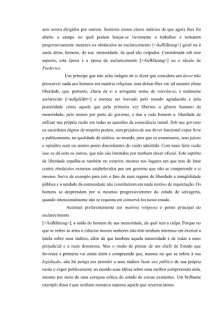 sem serem dirigidos por outrem. Somente temos claros indícios de que agora lhes foi
aberto o campo no qual podem lançar-se livremente a trabalhar e tornarem
progressivamente menores os obstáculos ao esclarecimento [<Aufklärung>] geral ou à
saída deles, homens, de sua menoridade, da qual são culpados. Considerada sob este
aspecto, esta época é a época do esclarecimento [<Aufklärung>] ou o século de
Frederico.
Um príncipe que não acha indigno de si dizer que considera um dever não
prescrever nada aos homens em matéria religiosa, mas deixar-lhes em tal assunto plena
liberdade, que, portanto, afasta de si o arrogante nome de tolerância, é realmente
esclarecido [<aufgeklärt>] e merece ser louvado pelo mundo agradecido e pela
posteridade como aquele que pela primeira vez libertou o gênero humano da
menoridade, pelo menos por parte do governo, e deu a cada homem a liberdade de
utilizar sua própria razão em todas as questões da consciência moral. Sob seu governo
os sacerdotes dignos de respeito podem, sem prejuízo de seu dever funcional expor livre
e publicamente, na qualidade de súditos, ao mundo, para que os examinasse, seus juízos
e opiniões num ou noutro ponto discordantes do credo admitido. Com mais forte razão
isso se dá com os outros, que não são limitados por nenhum dever oficial. Este espírito
de liberdade espalha-se também no exterior, mesmo nos lugares em que tem de lutar
contra obstáculos externos estabelecidos por um governo que não se compreende a si
mesmo. Serve de exemplo para isto o fato de num regime de liberdade a tranqüilidade
pública e a unidade da comunidade não constituírem em nada motivo de inquietação. Os
homens se desprendem por si mesmos progressivamente do estado de selvageria,
quando intencionalmente não se requinta em conservá-los nesse estado.
Acentuei preferentemente em matéria religiosa o ponto principal do
esclarecimento
[<Aufklärung>], a saída do homem de sua menoridade, da qual tem a culpa. Porque no
que se refere às artes e ciências nossos senhores não têm nenhum interesse em exercer a
tutela sobre seus súditos, além de que também aquela menoridade é de todas a mais
prejudicial e a mais desonrosa. Mas o modo de pensar de um chefe de Estado que
favorece a primeira vai ainda além e compreende que, mesmo no que se refere à sua
legislação, não há perigo em permitir a seus súditos fazer uso público de sua própria
razão e expor publicamente ao mundo suas idéias sobre uma melhor compreensão dela,
mesmo por meio de uma corajosa crítica do estado de coisas existentes. Um brilhante
exemplo disso é que nenhum monarca superou aquele que reverenciamos.

 