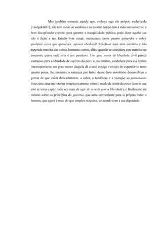 Mas também somente aquele que, embora seja ele próprio esclarecido
[<aufgeklärt>], não tem medo de sombras e ao mesmo tempo tem à mão um numeroso e
bem disciplinado exército para garantir a tranqüilidade pública, pode dizer aquilo que
não é lícito a um Estado livre ousar: raciocinais tanto quanto quiserdes e sobre
qualquer coisa que quiserdes; apenas obedecei! Revela-se aqui uma estranha e não
esperada marcha das coisas humanas; como, aliás, quando se considera esta marcha em
conjunto, quase tudo nela é um paradoxo. Um grau maior de liberdade civil parece
vantajoso para a liberdade de espírito do povo e, no entanto, estabelece para ela limites
intransponíveis; um grau menor daquela dá a esse espaço o ensejo de expandir-se tanto
quanto possa. Se, portanto, a natureza por baixo desse duro envoltório desenvolveu o
germe de que cuida delicadamente, a saber, a tendência e a vocação ao pensamento
livre, este atua em retorno progressivamente sobre o modo de sentir do povo (com o que
este se torna capaz cada vez mais de agir de acordo com a liberdade), e finalmente até
mesmo sobre os princípios do governo, que acha conveniente para si próprio tratar o
homem, que agora é mais do que simples máquina, de acordo com a sua dignidade.

 