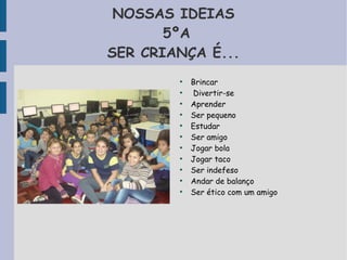 NOSSAS IDEIAS 
5ºA 
SER CRIANÇA É... 
● Brincar 
● Divertir-se 
● Aprender 
● Ser pequeno 
● Estudar 
● Ser amigo 
● Jogar bola 
● Jogar taco 
● Ser indefeso 
● Andar de balanço 
● Ser ético com um amigo 
 