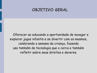 OBJETIVO GERAL 
Oferecer ao educando a oportunidade de navegar e 
explorar jogos infantis e se divertir com os mesmos, 
celebrando a semana da criança, fazendo 
uso também da tecnologia que o cerca e também 
refletir sobre seus direitos e deveres. 
 