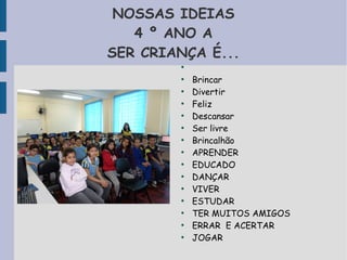 NOSSAS IDEIAS 
4 º ANO A 
SER CRIANÇA É... 
● 
● Brincar 
● Divertir 
● Feliz 
● Descansar 
● Ser livre 
● Brincalhão 
● APRENDER 
● EDUCADO 
● DANÇAR 
● VIVER 
● ESTUDAR 
● TER MUITOS AMIGOS 
● ERRAR E ACERTAR 
● JOGAR 
 