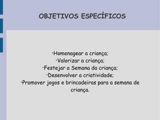 OBJETIVOS ESPECÍFICOS 
➢Homenagear a criança; 
➢Valorizar a criança; 
➢Festejar a Semana da criança; 
➢Desenvolver a criatividade; 
➢Promover jogos e brincadeiras para a semana de 
criança. 
 