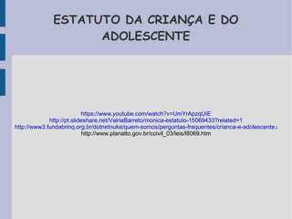 ESTATUTO DA CRIANÇA E DO 
ADOLESCENTE 
https://www.youtube.com/watch?v=UmYrApzqUIE 
http://pt.slideshare.net/ValriaBarreto/monica-estatuto-15069433?related=1 
http://www3.fundabrinq.org.br/dotnetnuke/quem-somos/perguntas-frequentes/crianca-e-adolescente.aspx 
http://www.planalto.gov.br/ccivil_03/leis/l8069.htm 
