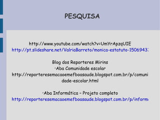 PESQUISA 
http://www.youtube.com/watch?v=UmYrApzqUIE 
http://pt.slideshare.net/ValriaBarreto/monica-estatuto-15069433 
Blog dos Reporteres Mirins 
➢Aba Comunidade escolar 
http://reporteresemacaoemefboasaude.blogspot.com.br/p/comuni 
dade-escolar.html 
➢Aba Informática – Projeto completo 
http://reporteresemacaoemefboasaude.blogspot.com.br/p/informatica.html 
 