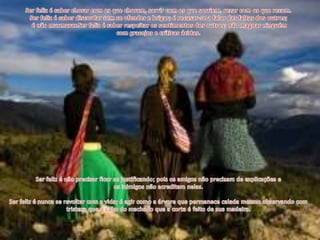 Ser feliz é saber chorar com os que choram, sorrir com os que sorriem, rezar com os que rezam. Ser feliz é saber discordar sem se ofender e brigar; é recusar-se a falar das faltas dos outros; é não murmurar.Ser feliz é saber respeitar os sentimentos dos outros; não magoar ninguém com gracejos e críticas ácidas.Ser feliz é não precisar ficar se justificando; pois os amigos não precisam de explicações e os inimigos não acreditam nelas.Ser feliz é nunca se revoltar com a vida; é agir como a árvore que permanece calada mesmo observando com tristeza que o cabo do machado que a corta é feito de sua madeira.