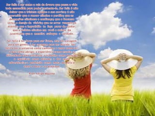 Ser feliz é ser como a raiz da árvore que passa a vida toda escondida para poder sustenta-la. Ser feliz é não deixar que a tristeza apague o seu sorriso; é não permitir que o rancor elimine o perdão; que as decepções eliminem a confiança; que o fracasso  vença o desejo da  vitória; que os erros  vençam os acertos; que a ingratidão  te  faça  parar de ajudar; que a velhice elimine em  você o animo  da  juventude; que a  mentira  sufoque  a  verdade.Ser feliz é ter força para ser firme, mas ter coragem para ser gentil; é ter coragem para ter dúvida. Ser feliz é ter o universo como caminho; o amor como lei; a paz como abrigo; a experiência como escola; a dificuldade como estímulo; o trabalho como benção;  o  equilíbrio  como  atitude;  a  dor  como advertência; a  perfeição  como  meta. Ser feliz é amar a Deus e ao próximo.Prof. Felipe Aquino 