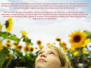 Inventaram agora um tal SEGREDO, através do qual  você pode satisfazer todos os seus desejos não atendidos até hoje; é um sonho, uma miragem no deserto. A felicidade não é esta proposta por esta magia fantasiosa. A Carta da Felicidade é aquela que Jesus nos ensinou no Sermão da Montanha.Ser feliz não é ter uma vida perfeita, sem dor e sem lágrimas; mas saber usar as lágrimas para regar a esperança e a alegria de viver. Ser feliz é saber usar as pedras nas quais tropeçamos para reforçar as bases da paciência e da tolerância. Não é apenas se encantar com os aplausos e elogios; mas saber encontrar uma alegria perene no anonimato.