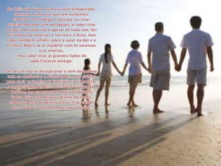 Ser feliz não é voar num céu sem tempestade, caminhar numa estrada sem acidentes, trabalhar sem fadiga e cansaço, ou viver relacionamentos sem decepções; é saber tirar a alegria de tudo isto e apesar de tudo isto. Ser feliz não é só valorizar o sorriso e a festa, mas saber também refletir sobre o valor da dor e a tristeza. Não é só se rejubilar com os sucessos e as vitórias, mas saber tirar as grandes lições de cada fracasso amargo.Ser feliz é não se decepcionar e nem desanimar com os obstáculos e dificuldades, mas usá-los para abrir as janelas da inteligência e modelar a maturidade.Ser feliz é ser forte na hora de perdoar, ter esperança no meio da batalha árdua, lutar com bravura diante do medo, saber suportar os desencontros. É acreditar que a vida é a maior empresa do mundo.