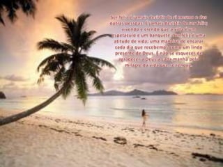 Ser feliz é jamais desistir de si mesmo e das outras pessoas. É jamais desistir de ser feliz; vivendo e crendo que a vida é um espetáculo e um banquete. Ser feliz é uma atitude de vida; uma maneira de encarar cada dia que recebemos como um lindo presente de Deus. É não se esquecer de agradecer a Deus a cada manhã pelo milagre da vida que se renova.