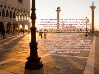 Ser feliz é ter coragem de ouvir um Não e continuar a caminhada sem desanimar e desesperar. É ser capaz de recomeçar de novo quando se errou o caminho. É acreditar que a vida é mais bela do que a suas dores, desafios, incompreensões e crises.Ser feliz é deixar de ser vítima dos problemas e se fazer autor da própria história. Ser feliz é ter maturidade para saber dizer “eu errei”; “eu não sei”; “eu preciso de você”…Ser feliz é ter os pés na terra e a cabeça nas estrelas; ser capaz de sonhar, sem medo dos sonhos, mas saber transformar os sonhos em metas.Ser feliz é ser determinado e nunca abrir mão de construir seu destino e arquitetar sua vida; não ter medo de mudanças e saber tirar proveito delas. Saber tornar o trabalho objeto de prazer e realização pessoal.