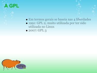 A GPL

        Em termos gerais se baseia nas 4 liberdades
        1991: GPL 2, muito utilizada por ter sido
        utilizada no Linux
        2007: GPL 3
 