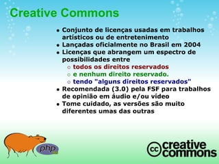 Creative Commons
       Conjunto de licenças usadas em trabalhos
       artísticos ou de entretenimento
       Lançadas oficialmente no Brasil em 2004
       Licenças que abrangem um espectro de
       possibilidades entre
           todos os direitos reservados
           e nenhum direito reservado.
           tendo "alguns direitos reservados"
       Recomendada (3.0) pela FSF para trabalhos
       de opinião em áudio e/ou vídeo
       Tome cuidado, as versões são muito
       diferentes umas das outras
 