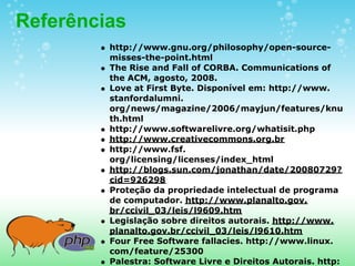 Referências
         http://www.gnu.org/philosophy/open-source-
         misses-the-point.html
         The Rise and Fall of CORBA. Communications of
         the ACM, agosto, 2008.
         Love at First Byte. Disponível em: http://www.
         stanfordalumni.
         org/news/magazine/2006/mayjun/features/knu
         th.html
         http://www.softwarelivre.org/whatisit.php
         http://www.creativecommons.org.br
         http://www.fsf.
         org/licensing/licenses/index_html
         http://blogs.sun.com/jonathan/date/20080729?
         cid=926298
         Proteção da propriedade intelectual de programa
         de computador. http://www.planalto.gov.
         br/ccivil_03/leis/l9609.htm
         Legislação sobre direitos autorais. http://www.
         planalto.gov.br/ccivil_03/leis/l9610.htm
         Four Free Software fallacies. http://www.linux.
         com/feature/25300
         Palestra: Software Livre e Direitos Autorais. http:
 