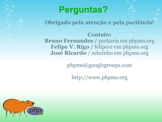 Perguntas?
Obrigado pela atenção e pela paciência!

                Contato:
Bruno Fernandes / porkaria em phpms.org
  Felipe V. Rigo / felipevr em phpms.org
  José Ricardo / zehzinho em phpms.org

        phpms@googlegroups.com

         http://www.phpms.org
 
