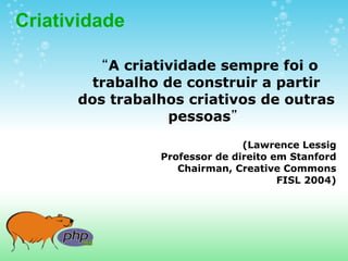 Criatividade

        “A criatividade sempre foi o
        trabalho de construir a partir
      dos trabalhos criativos de outras
                  pessoas”
                       
                               (Lawrence Lessig
                Professor de direito em Stanford
                   Chairman, Creative Commons
                                      FISL 2004)
 