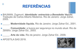 +
REFERÊNCIAS
 BAUMAN, Zygmunt. Identidade: entrevista a Benedetto Vecchi.
Tradução de Carlos Alberto Medeiros. Rio de Janeiro: Jorge Zahar,
2005.
 _____. Modernidade líquida. Rio de Janeiro: Jorge Zahar Ed., 2001.
 _____. Comunidade: a busca por segurança no mundo atual. Rio de
Janeiro: Jorge Zahar Ed., 2003.
 _____. Arte da vida. Rio de janeiro: Jorge Zahar Ed., 2009.
 APOSTILA SAS 2018.
 