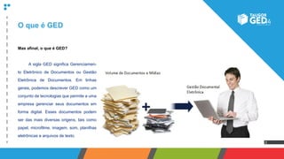 2
O que é GED
Mas afinal, o que é GED?
	 A sigla GED significa Gerenciamen-
to Eletrônico de Documentos ou Gestão
Eletrônica de Documentos. Em linhas
gerais, podemos descrever GED como um
conjunto de tecnologias que permite a uma
empresa gerenciar seus documentos em
forma digital. Esses documentos podem
ser das mais diversas origens, tais como
papel, microfilme, imagem, som, planilhas
eletrônicas e arquivos de texto.
 