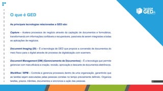 3
O que é GED
As principais tecnologias relacionadas a GED são:
Capture – Acelera processos de negócio através da captação de documentos e formulários,
transformando em informações confiáveis e recuperáveis, passíveis de serem integradas a todas
as aplicações de negócios.
Document Imaging (DI) – É a tecnologia de GED que propicia a conversão de documentos do
meio físico para o digital através de processo de digitalização com scanners.
Document Management (DM) (Gerenciamento de Documentos) – É a tecnologia que permite
gerenciar com mais eficácia a criação, revisão, aprovação e descarte de documentos eletrônicos.
Workflow / BPM – Controla e gerencia processos dentro de uma organização, garantindo que
as tarefas sejam executadas pelas pessoas corretas no tempo previamente definido. Organiza
tarefas, prazos, trâmites, documentos e sincroniza a ação das pessoas.
 