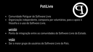 ● Comunidade Potiguar de Software Livre
● Organização independente, composta por voluntários, para o apoio à
filosofia e o uso do Software Livre.
MISSÃO
● Ponto de integração entre as comunidades de Software Livre do Estado.
VISÃO
● Ser o maior grupo de usuários de Software Livre do País.
PotiLivre
 