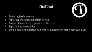● Organização de eventos.
● Palestras em eventos próprios ou não.
● Compartilhamento de experiências técnicas.
● Suporte a novos usuários.
● Apoio a qualquer iniciativa coerente de colaboração com o Software Livre.
Iniciativas
 
