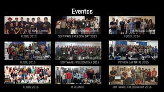 FLISOL 2013
Eventos
SOFTWARE FREEDOM DAY 2013 FLISOL 2014
FLISOL 2015 SOFTWARE FREEDOM DAY 2015 PYTHON DAY NATAL 2015
FLISOL 2016 III SELINFO SOFTWARE FREEDOM DAY 2016
IFRN Natal Central IFRN Natal Central IFRN Natal Central
Estácio Natal IFRN Natal Central Estácio Natal
IFRN Natal Central IFRN Natal ZN IMD
 