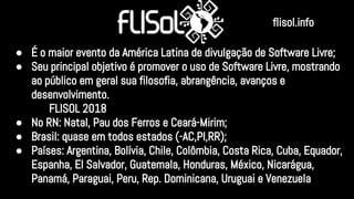 ● É o maior evento da América Latina de divulgação de Software Livre;
● Seu principal objetivo é promover o uso de Software Livre, mostrando
ao público em geral sua filosofia, abrangência, avanços e
desenvolvimento.
FLISOL 2018
● No RN: Natal, Pau dos Ferros e Ceará-Mirim;
● Brasil: quase em todos estados (-AC,PI,RR);
● Países: Argentina, Bolívia, Chile, Colômbia, Costa Rica, Cuba, Equador,
Espanha, El Salvador, Guatemala, Honduras, México, Nicarágua,
Panamá, Paraguai, Peru, Rep. Dominicana, Uruguai e Venezuela
flisol.info
 