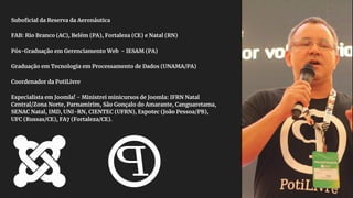 Suboficial da Reserva da Aeronáutica
FAB: Rio Branco (AC), Belém (PA), Fortaleza (CE) e Natal (RN)
Pós-Graduação em Gerenciamento Web - IESAM (PA)
Graduação em Tecnologia em Processamento de Dados (UNAMA/PA)
Coordenador da PotiLivre
Especialista em Joomla! - Ministrei minicursos de Joomla: IFRN Natal
Central/Zona Norte, Parnamirim, São Gonçalo do Amarante, Canguaretama,
SENAC Natal, IMD, UNI-RN, CIENTEC (UFRN), Expotec (João Pessoa/PB),
UFC (Russas/CE), FA7 (Fortaleza/CE).
 