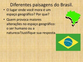 Diferentes paisagens do Brasil.
• O lugar onde você mora é um
espaço geográfico? Por que?
• Quem provoca maiores
alterações no espaço geográfico:
o ser humano ou a
natureza?Justifique sua resposta.