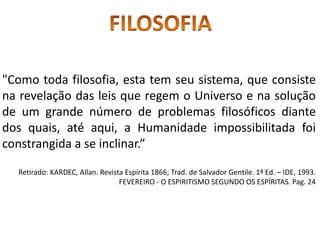 "Como toda filosofia, esta tem seu sistema, que consiste
na revelação das leis que regem o Universo e na solução
de um grande número de problemas filosóficos diante
dos quais, até aqui, a Humanidade impossibilitada foi
constrangida a se inclinar.”
Retirado: KARDEC, Allan. Revista Espírita 1866; Trad. de Salvador Gentile. 1ª Ed. – IDE, 1993.
FEVEREIRO - O ESPIRITISMO SEGUNDO OS ESPÍRITAS. Pag. 24
 