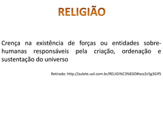 Crença na existência de forças ou entidades sobre-
humanas responsáveis pela criação, ordenação e
sustentação do universo
Retirado: http://aulete.uol.com.br/RELIGI%C3%83O#ixzz2c5g3GIf5
 