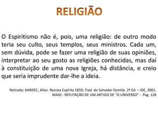 O Espiritismo não é, pois, uma religião: de outro modo
teria seu culto, seus templos, seus ministros. Cada um,
sem dúvida, pode se fazer uma religião de suas opiniões,
interpretar ao seu gosto as religiões conhecidas, mas daí
à constituição de uma nova Igreja, há distância, e creio
que seria imprudente dar-lhe a ideia.
Retirado: KARDEC, Allan. Revista Espírita 1859; Trad. de Salvador Gentile. 2ª Ed. – IDE, 2001.
MAIO - REFUTAÇÃO DE UM ARTIGO DE “O UNIVERSO” - Pag. 128
 