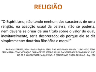 “O Espiritismo, não tendo nenhum dos caracteres de uma
religião, na acepção usual da palavra, não se poderia,
nem deveria se ornar de um título sobre o valor do qual,
inevitavelmente, seria desprezado; eis porque ele se diz
simplesmente: doutrina filosófica e moral.”
Retirado: KARDEC, Allan. Revista Espírita 1868; Trad. de Salvador Gentile. 1ª Ed. – IDE, 2000.
DEZEMBRO - COMEMORAÇÃO DOS MORTOS SESSÃO ANUAL DA SOCIEDADE DE PARIS DISCURSO
DO SR A KARDEC SOBRE A QUESTÃO: O ESPIRITISMO É UMA RELIGIÃO - Pag. 234
 