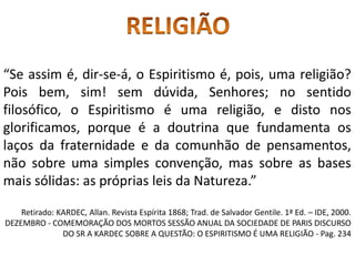 “Se assim é, dir-se-á, o Espiritismo é, pois, uma religião?
Pois bem, sim! sem dúvida, Senhores; no sentido
filosófico, o Espiritismo é uma religião, e disto nos
glorificamos, porque é a doutrina que fundamenta os
laços da fraternidade e da comunhão de pensamentos,
não sobre uma simples convenção, mas sobre as bases
mais sólidas: as próprias leis da Natureza.”
Retirado: KARDEC, Allan. Revista Espírita 1868; Trad. de Salvador Gentile. 1ª Ed. – IDE, 2000.
DEZEMBRO - COMEMORAÇÃO DOS MORTOS SESSÃO ANUAL DA SOCIEDADE DE PARIS DISCURSO
DO SR A KARDEC SOBRE A QUESTÃO: O ESPIRITISMO É UMA RELIGIÃO - Pag. 234
 