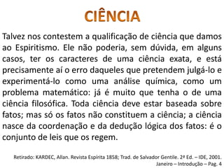 Talvez nos contestem a qualificação de ciência que damos
ao Espiritismo. Ele não poderia, sem dúvida, em alguns
casos, ter os caracteres de uma ciência exata, e está
precisamente aí o erro daqueles que pretendem julgá-lo e
experimentá-lo como uma análise química, como um
problema matemático: já é muito que tenha o de uma
ciência filosófica. Toda ciência deve estar baseada sobre
fatos; mas só os fatos não constituem a ciência; a ciência
nasce da coordenação e da dedução lógica dos fatos: é o
conjunto de leis que os regem.
Retirado: KARDEC, Allan. Revista Espírita 1858; Trad. de Salvador Gentile. 2ª Ed. – IDE, 2001.
Janeiro – Introdução – Pag. 4
 