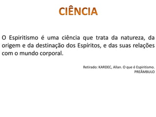 O Espiritismo é uma ciência que trata da natureza, da
origem e da destinação dos Espíritos, e das suas relações
com o mundo corporal.
Retirado: KARDEC, Allan. O que é Espiritismo.
PREÂMBULO
 
