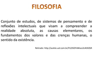 Conjunto de estudos, de sistemas de pensamento e de
reflexões intelectuais que visam a compreender a
realidade absoluta, as causas elementares, os
fundamentos dos valores e das crenças humanas, o
sentido da existência.
Retirado: http://aulete.uol.com.br/FILOSOFIA#ixzz2c4tXIZ6R
 